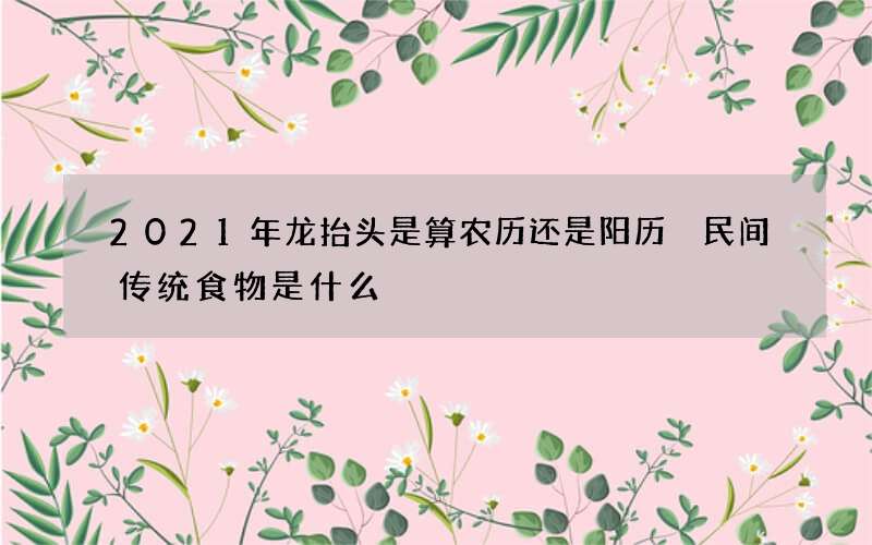 2021年龙抬头是算农历还是阳历 民间传统食物是什么
